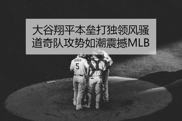 大谷翔平本垒打独领风骚 道奇队攻势如潮震撼MLB