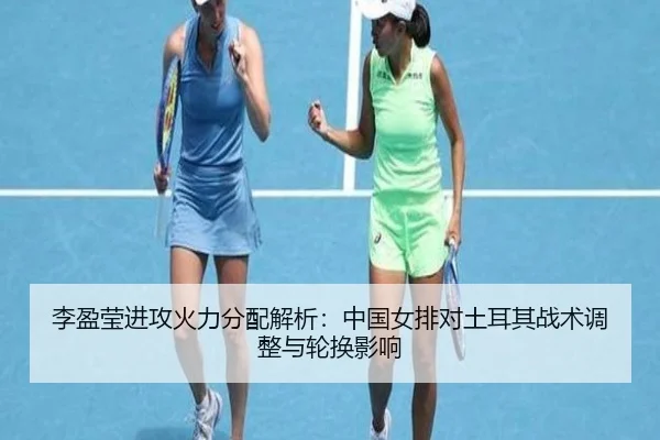 李盈莹进攻火力分配解析：中国女排对土耳其战术调整与轮换影响